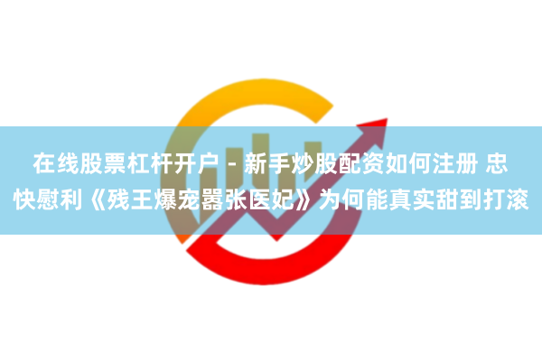 在线股票杠杆开户 - 新手炒股配资如何注册 忠快慰利《残王爆宠嚣张医妃》为何能真实甜到打滚