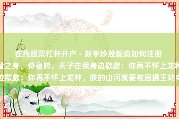 在线股票杠杆开户 - 新手炒股配资如何注册 我当了五年皇后仍是完璧之身，侍寝时，天子在我身边欷歔：你再不怀上龙种，朕的山河就要被居摄王劫夺了