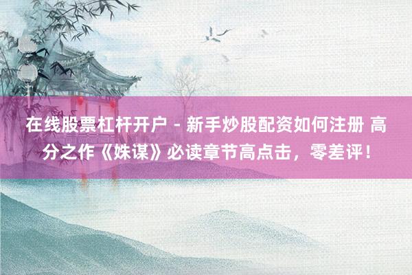 在线股票杠杆开户 - 新手炒股配资如何注册 高分之作《姝谋》必读章节高点击，零差评！