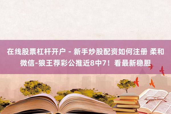 在线股票杠杆开户 - 新手炒股配资如何注册 柔和微信-狼王荐彩公推近8中7！看最新稳胆