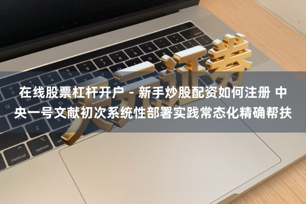 在线股票杠杆开户 - 新手炒股配资如何注册 中央一号文献初次系统性部署实践常态化精确帮扶