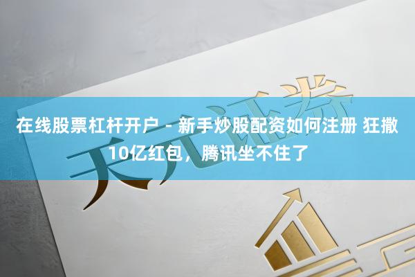 在线股票杠杆开户 - 新手炒股配资如何注册 狂撒10亿红包，腾讯坐不住了