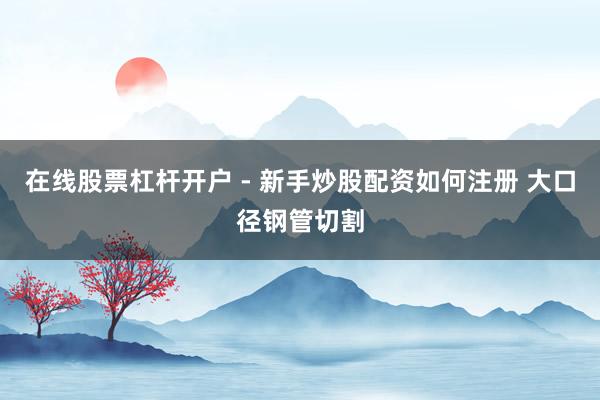 在线股票杠杆开户 - 新手炒股配资如何注册 大口径钢管切割