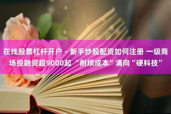 在线股票杠杆开户 - 新手炒股配资如何注册 一级商场投融资超9000起 “耐烦成本”涌向“硬科技”