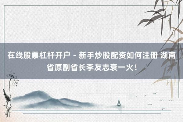 在线股票杠杆开户 - 新手炒股配资如何注册 湖南省原副省长李友志衰一火！