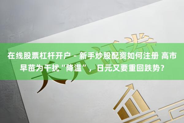 在线股票杠杆开户 - 新手炒股配资如何注册 高市早苗为干扰“降温”，日元又要重回跌势？