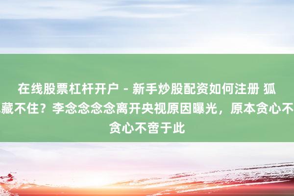 在线股票杠杆开户 - 新手炒股配资如何注册 狐狸尾巴藏不住？李念念念念离开央视原因曝光，原本贪心不啻于此
