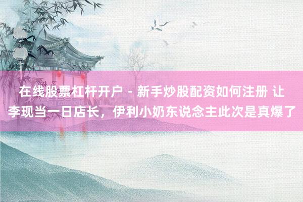 在线股票杠杆开户 - 新手炒股配资如何注册 让李现当一日店长，伊利小奶东说念主此次是真爆了
