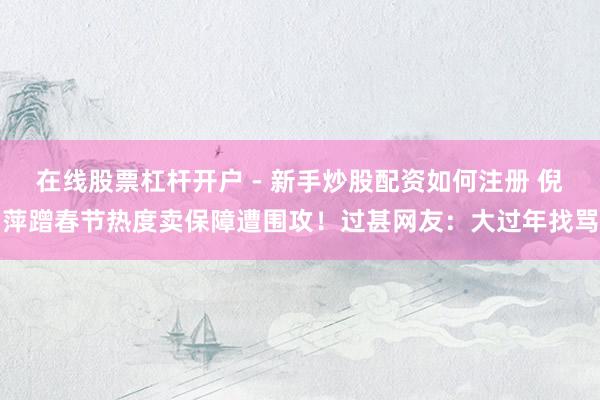 在线股票杠杆开户 - 新手炒股配资如何注册 倪萍蹭春节热度卖保障遭围攻！过甚网友：大过年找骂