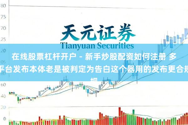 在线股票杠杆开户 - 新手炒股配资如何注册 多平台发布本体老是被判定为告白这个器用的发布更合规