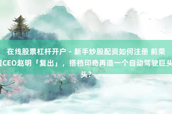 在线股票杠杆开户 - 新手炒股配资如何注册 前荣耀CEO赵明「复出」，搭档印奇再造一个自动驾驶巨头？