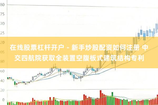 在线股票杠杆开户 - 新手炒股配资如何注册 中交四航院获取全装置空腹板式建筑结构专利