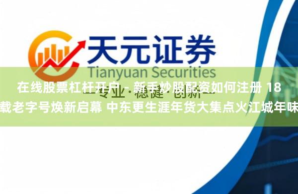 在线股票杠杆开户 - 新手炒股配资如何注册 18载老字号焕新启幕 中东更生涯年货大集点火江城年味