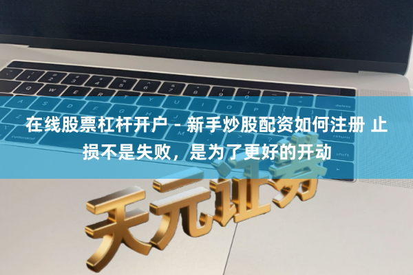 在线股票杠杆开户 - 新手炒股配资如何注册 止损不是失败，是为了更好的开动