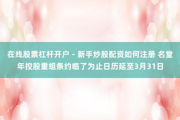 在线股票杠杆开户 - 新手炒股配资如何注册 名堂年控股重组条约临了为止日历延至3月31日