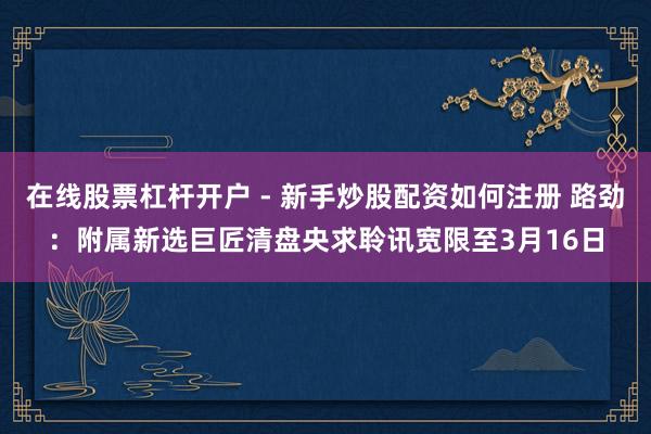 在线股票杠杆开户 - 新手炒股配资如何注册 路劲：附属新选巨匠清盘央求聆讯宽限至3月16日