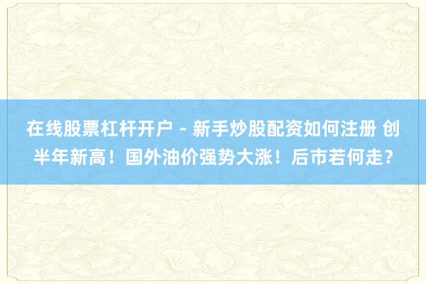 在线股票杠杆开户 - 新手炒股配资如何注册 创半年新高！国外油价强势大涨！后市若何走？