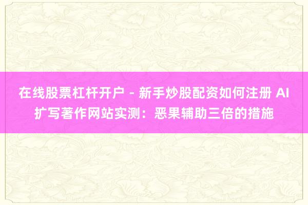 在线股票杠杆开户 - 新手炒股配资如何注册 AI扩写著作网站实测：恶果辅助三倍的措施