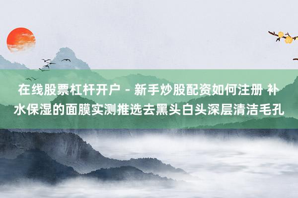 在线股票杠杆开户 - 新手炒股配资如何注册 补水保湿的面膜实测推选去黑头白头深层清洁毛孔