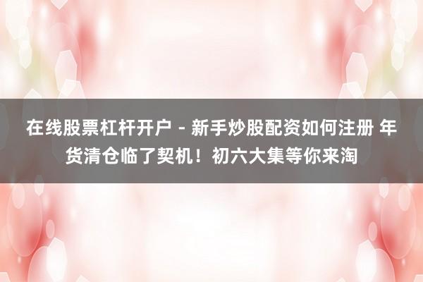 在线股票杠杆开户 - 新手炒股配资如何注册 年货清仓临了契机！初六大集等你来淘
