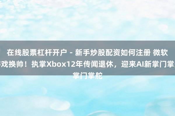 在线股票杠杆开户 - 新手炒股配资如何注册 微软游戏换帅！执掌Xbox12年传闻退休，迎来AI新掌门掌舵