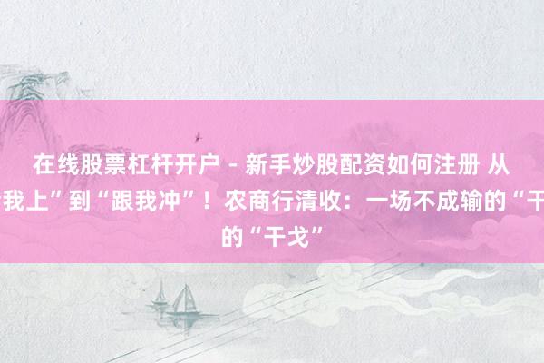 在线股票杠杆开户 - 新手炒股配资如何注册 从“给我上”到“跟我冲”！农商行清收：一场不成输的“干戈”