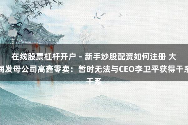 在线股票杠杆开户 - 新手炒股配资如何注册 大润发母公司高鑫零卖：暂时无法与CEO李卫平获得干系