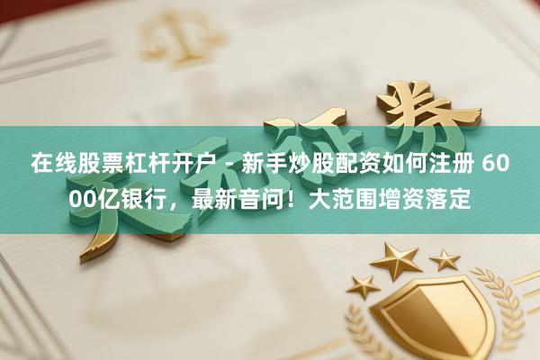 在线股票杠杆开户 - 新手炒股配资如何注册 6000亿银行，最新音问！大范围增资落定