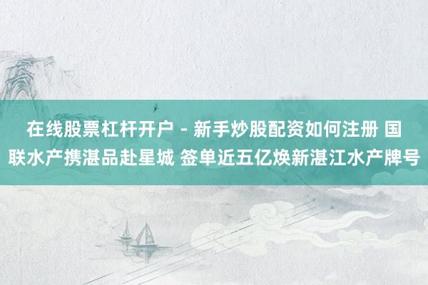在线股票杠杆开户 - 新手炒股配资如何注册 国联水产携湛品赴星城 签单近五亿焕新湛江水产牌号