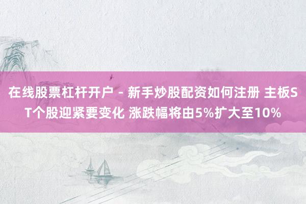 在线股票杠杆开户 - 新手炒股配资如何注册 主板ST个股迎紧要变化 涨跌幅将由5%扩大至10%