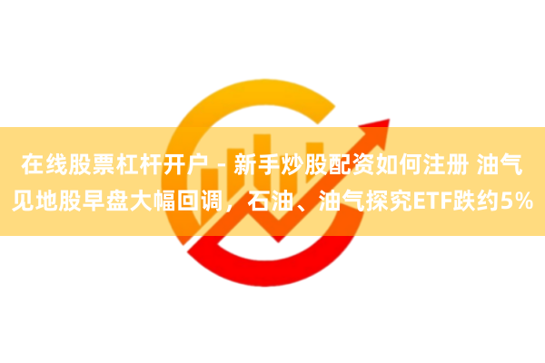 在线股票杠杆开户 - 新手炒股配资如何注册 油气见地股早盘大幅回调，石油、油气探究ETF跌约5%