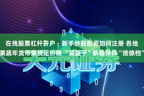 在线股票杠杆开户 - 新手炒股配资如何注册 各地果蔬年货市集货足价稳 “菜篮子”新春保供“按捺档”