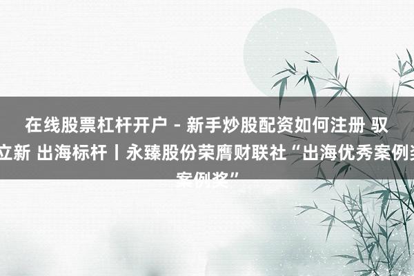 在线股票杠杆开户 - 新手炒股配资如何注册 驭势立新 出海标杆丨永臻股份荣膺财联社“出海优秀案例奖”
