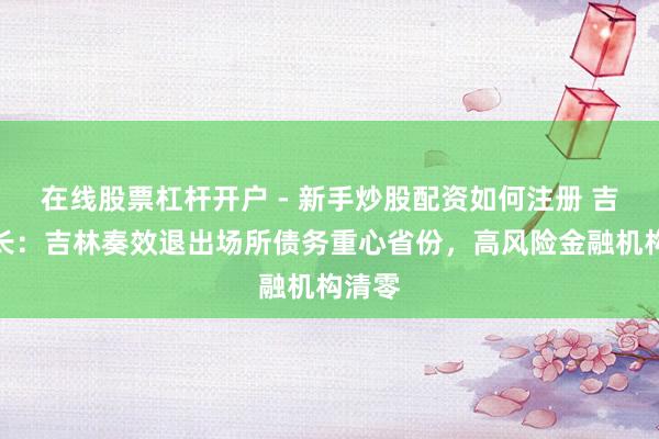 在线股票杠杆开户 - 新手炒股配资如何注册 吉林省长：吉林奏效退出场所债务重心省份，高风险金融机构清零