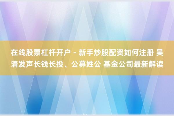 在线股票杠杆开户 - 新手炒股配资如何注册 吴清发声长钱长投、公募姓公 基金公司最新解读