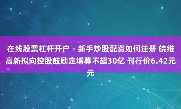 在线股票杠杆开户 - 新手炒股配资如何注册 皖维高新拟向控股鼓励定增募不超30亿 刊行价6.42元