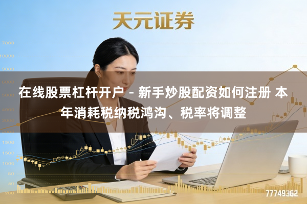 在线股票杠杆开户 - 新手炒股配资如何注册 本年消耗税纳税鸿沟、税率将调整