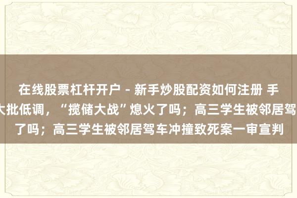 在线股票杠杆开户 - 新手炒股配资如何注册 手机报·晚报丨国有大行大批低调，“揽储大战”熄火了吗；高三学生被邻居驾车冲撞致死案一审宣判