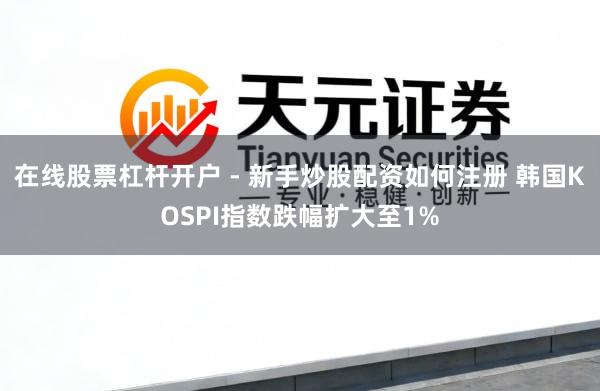在线股票杠杆开户 - 新手炒股配资如何注册 韩国KOSPI指数跌幅扩大至1%