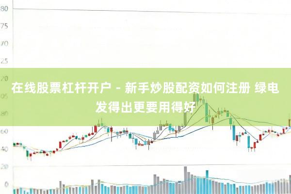 在线股票杠杆开户 - 新手炒股配资如何注册 绿电发得出更要用得好