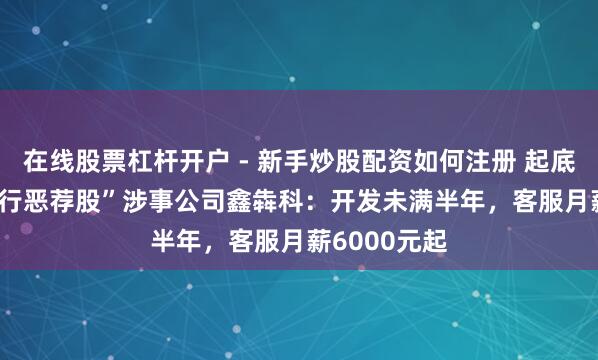 在线股票杠杆开户 - 新手炒股配资如何注册 起底央视3.15“行恶荐股”涉事公司鑫犇科：开发未满半年，客服月薪6000元起