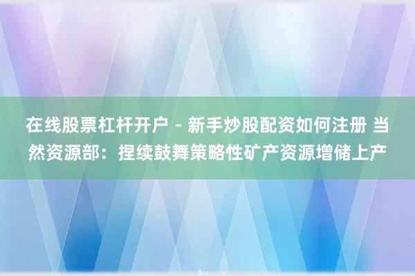 在线股票杠杆开户 - 新手炒股配资如何注册 当然资源部：捏续鼓舞策略性矿产资源增储上产
