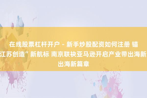 在线股票杠杆开户 - 新手炒股配资如何注册 锚定“江苏创造”新航标 南京联袂亚马逊开启产业带出海新篇章