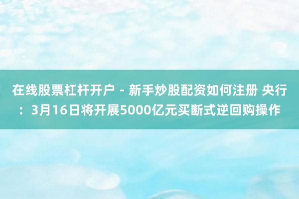 在线股票杠杆开户 - 新手炒股配资如何注册 央行:3月16日将开展5000亿元买断式逆回购操作