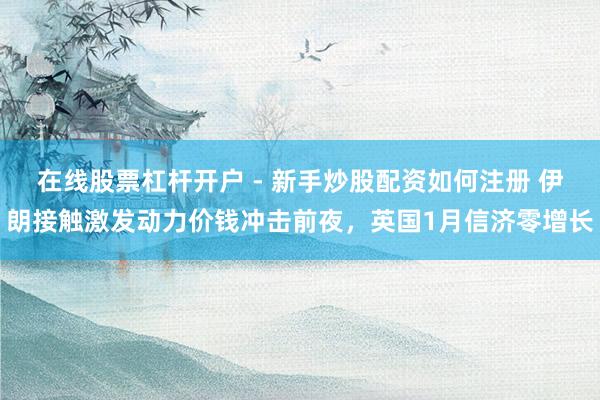 在线股票杠杆开户 - 新手炒股配资如何注册 伊朗接触激发动力价钱冲击前夜,英国1月信济零增长