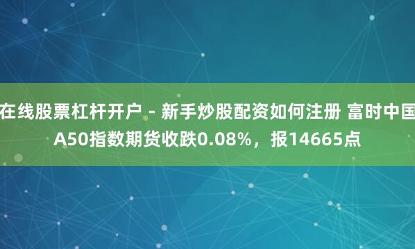 在线股票杠杆开户 - 新手炒股配资如何注册 富时中国A50指数期货收跌0.08%，报14665点