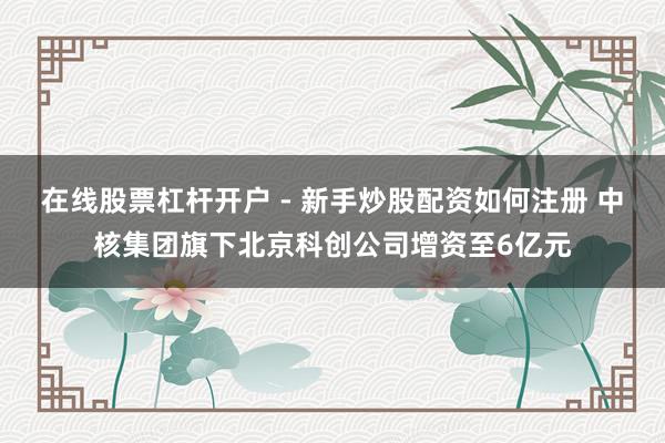 在线股票杠杆开户 - 新手炒股配资如何注册 中核集团旗下北京科创公司增资至6亿元
