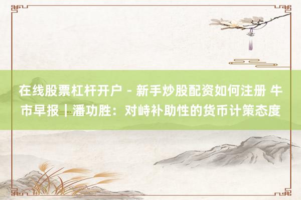 在线股票杠杆开户 - 新手炒股配资如何注册 牛市早报｜潘功胜：对峙补助性的货币计策态度