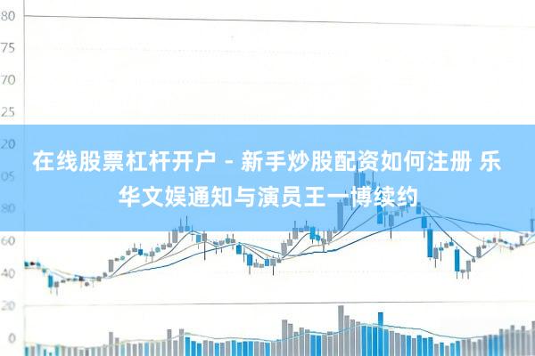 在线股票杠杆开户 - 新手炒股配资如何注册 乐华文娱通知与演员王一博续约