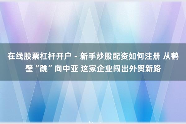 在线股票杠杆开户 - 新手炒股配资如何注册 从鹤壁“跳”向中亚 这家企业闯出外贸新路